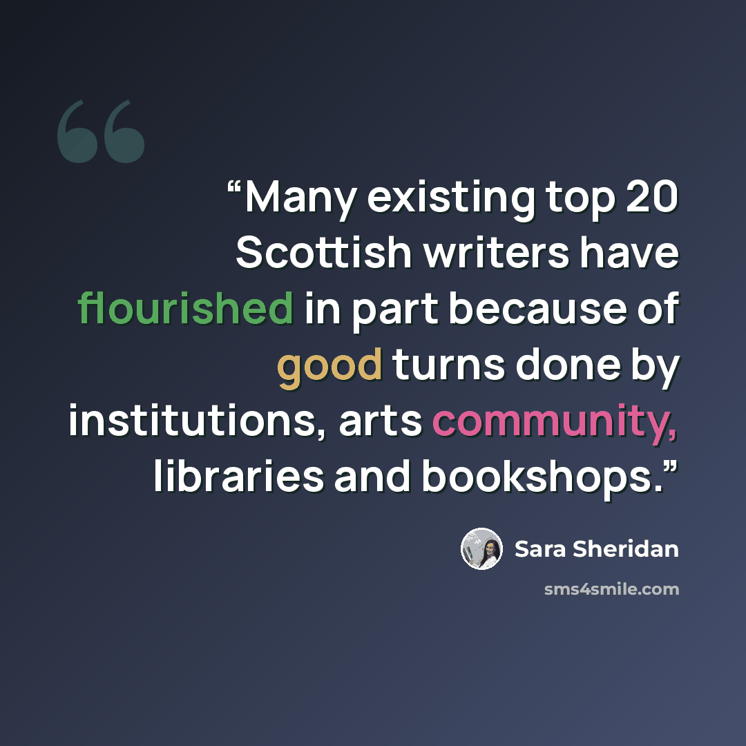 “Many existing top 20 Scottish writers have flourished in part because of good turns done by institutions, arts community, libraries and bookshops.” quote by Sara Sheridan