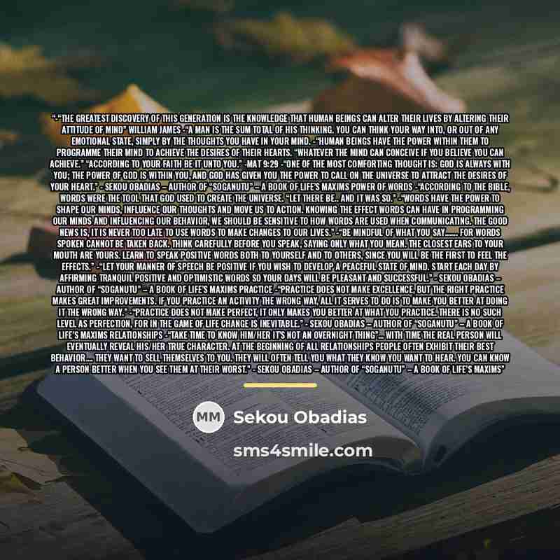 “-“The greatest discovery of this generation is the knowledge that human beings can alter their lives by altering their attitude of mind” William James -“A man is the sum total of his thinking. You can think your way into, or out of any emotional state, simply by the thoughts you have in your mind…” quote by Sekou Obadias