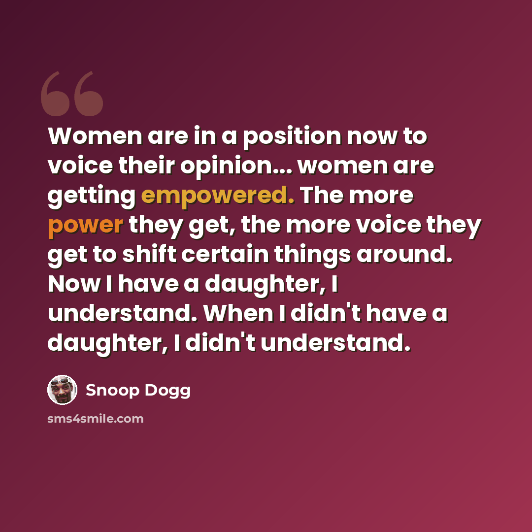 “Women are in a position now to voice their opinion... women are getting empowered. The more power they get, the more voice they get to shift certain things around. Now I have a daughter, I understand. When I didn't have a daughter, I didn't understand.” quote by Snoop Dogg