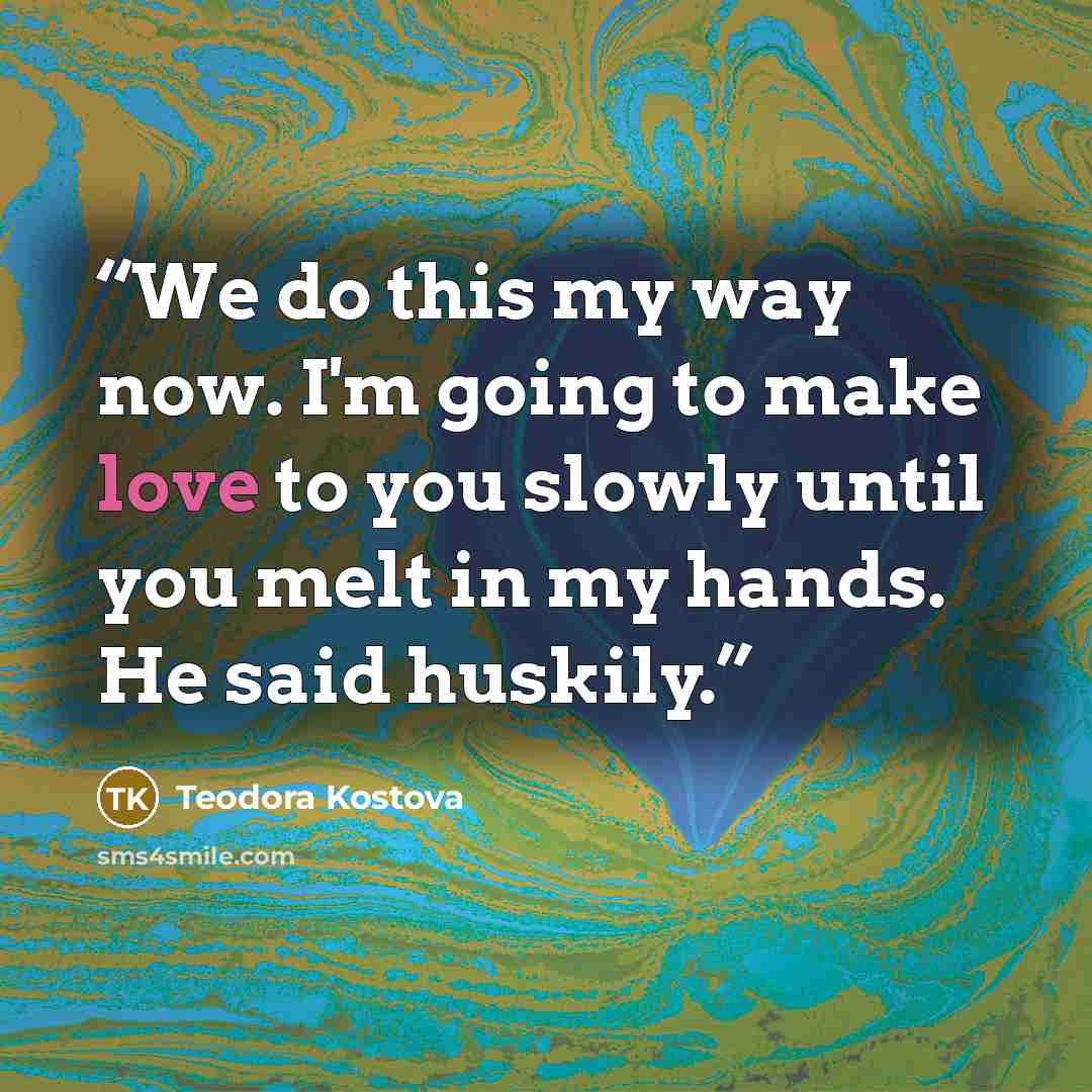 “We do this my way now. I'm going to make love to you slowly until you melt in my hands. He said huskily.” quote by Teodora Kostova