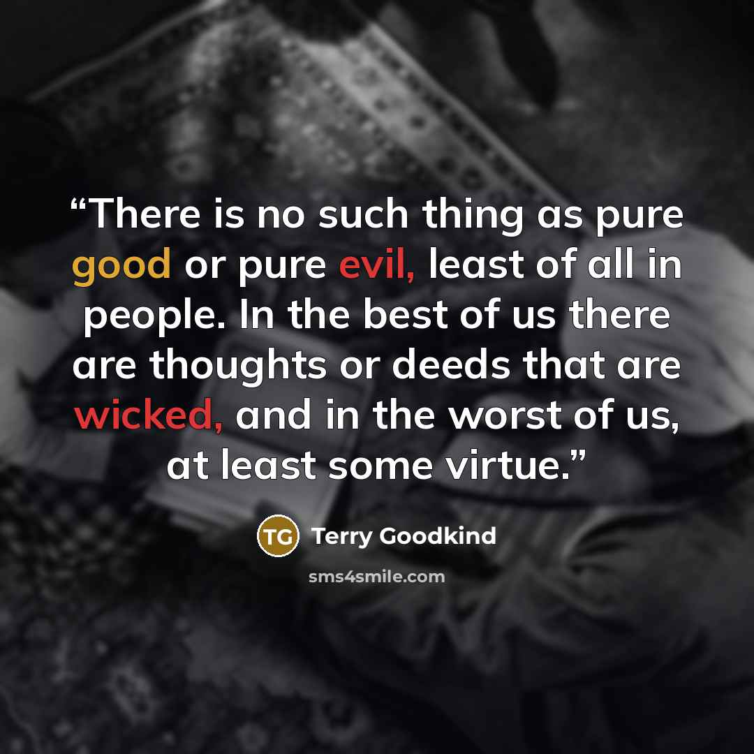 “There is no such thing as pure good or pure evil, least of all in people. In the best of us there are thoughts or deeds that are wicked, and in the worst of us, at least some virtue.” quote by Terry Goodkind