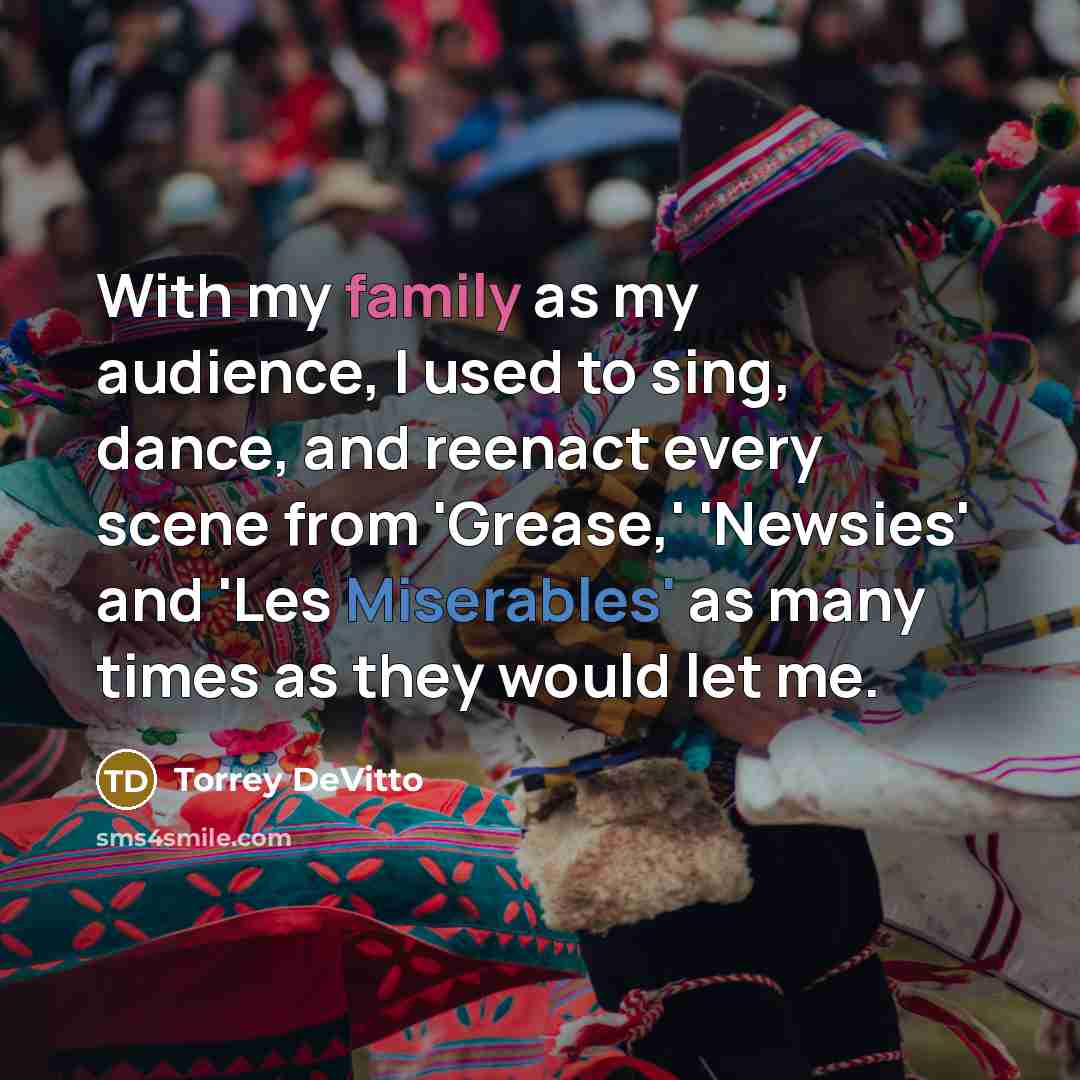 “With my family as my audience, I used to sing, dance, and reenact every scene from 'Grease,' 'Newsies' and 'Les Miserables' as many times as they would let me.” quote by Torrey DeVitto