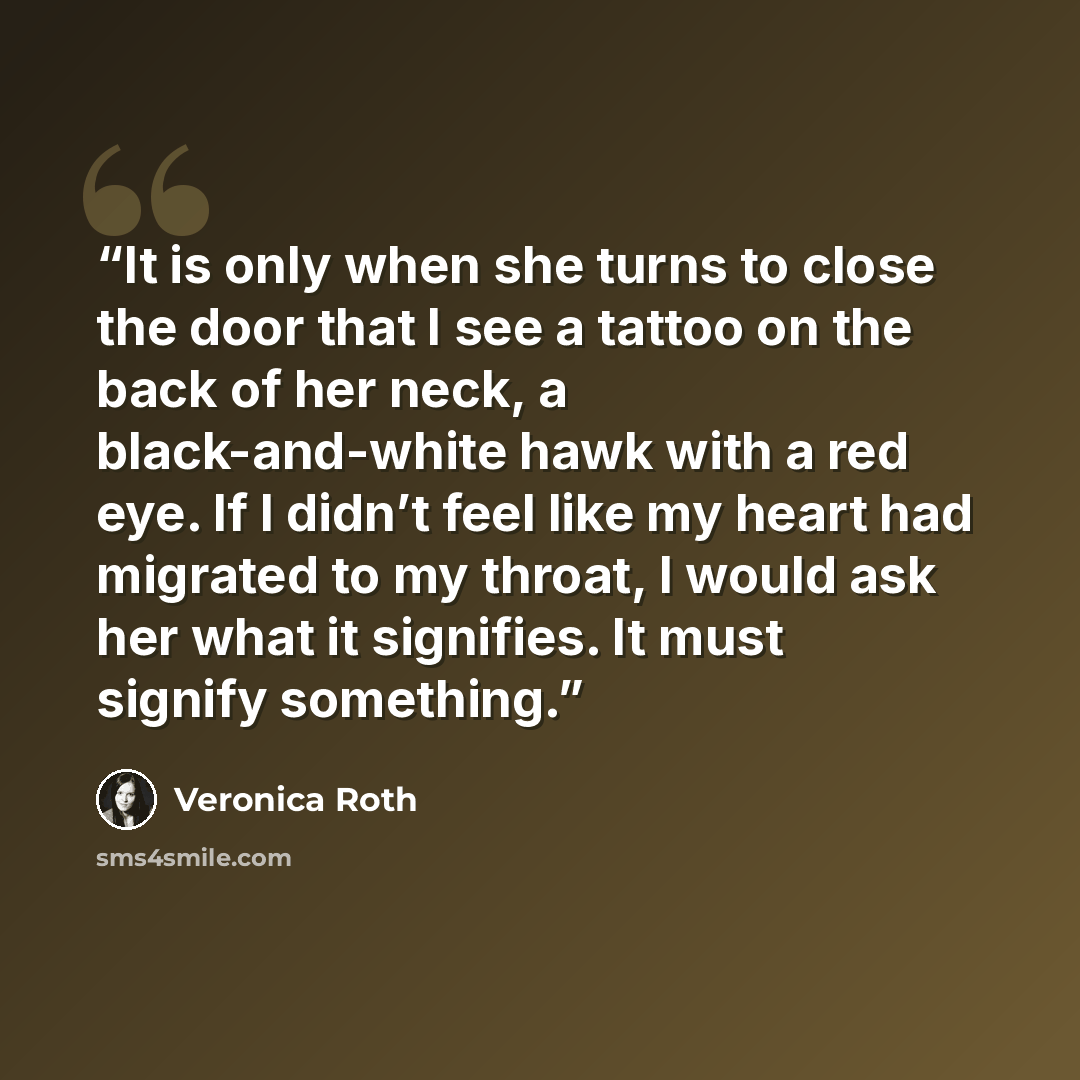 “It is only when she turns to close the door that I see a tattoo on the back of her neck, a black-and-white hawk with a red eye. If I didn’t feel like my heart had migrated to my throat, I would ask her what it signifies. It must signify something.” quote by Veronica Roth