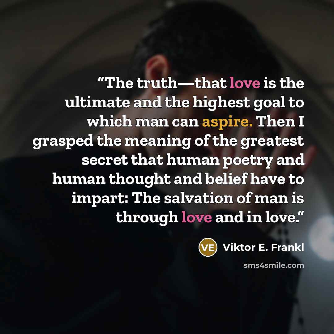 “The truth—that love is the ultimate and the highest goal to which man can aspire. Then I grasped the meaning of the greatest secret that human poetry and human thought and belief have to impart: The salvation of man is through love and in love.” quote by Viktor E. Frankl
