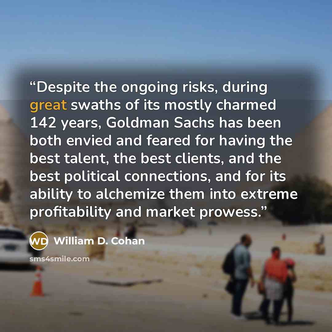 “Despite the ongoing risks, during great swaths of its mostly charmed 142 years, Goldman Sachs has been both envied and feared for having the best talent, the best clients, and the best political connections, and for its ability to alchemize them into extreme profitability and market prowess.” quote by William D. Cohan