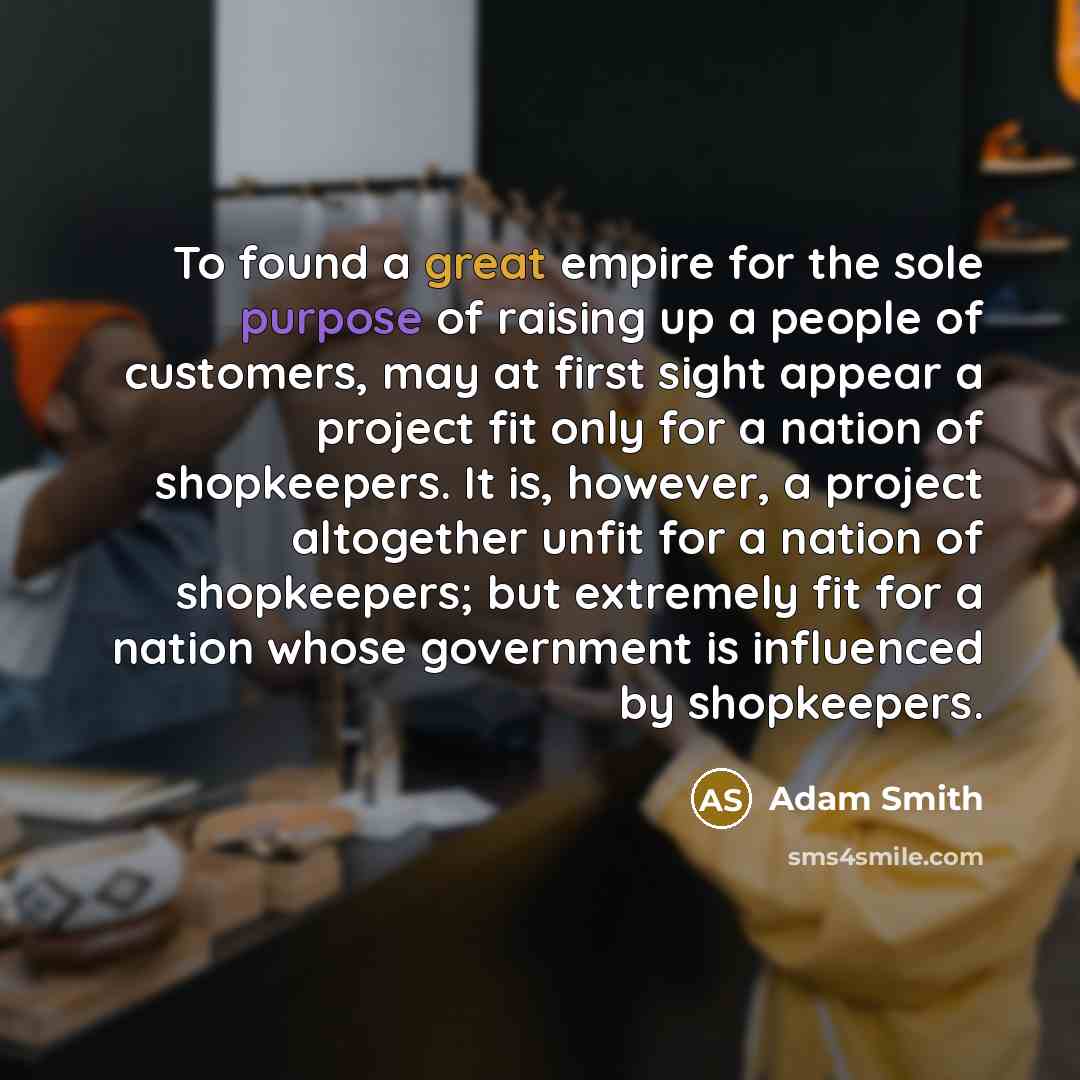 “To found a great empire for the sole purpose of raising up a people of customers, may at first sight appear a project fit only for a nation of shopkeepers. It is, however, a project altogether unfit for a nation of shopkeepers; but extremely fit for a nation whose government is influenced by…” quote by Adam Smith
