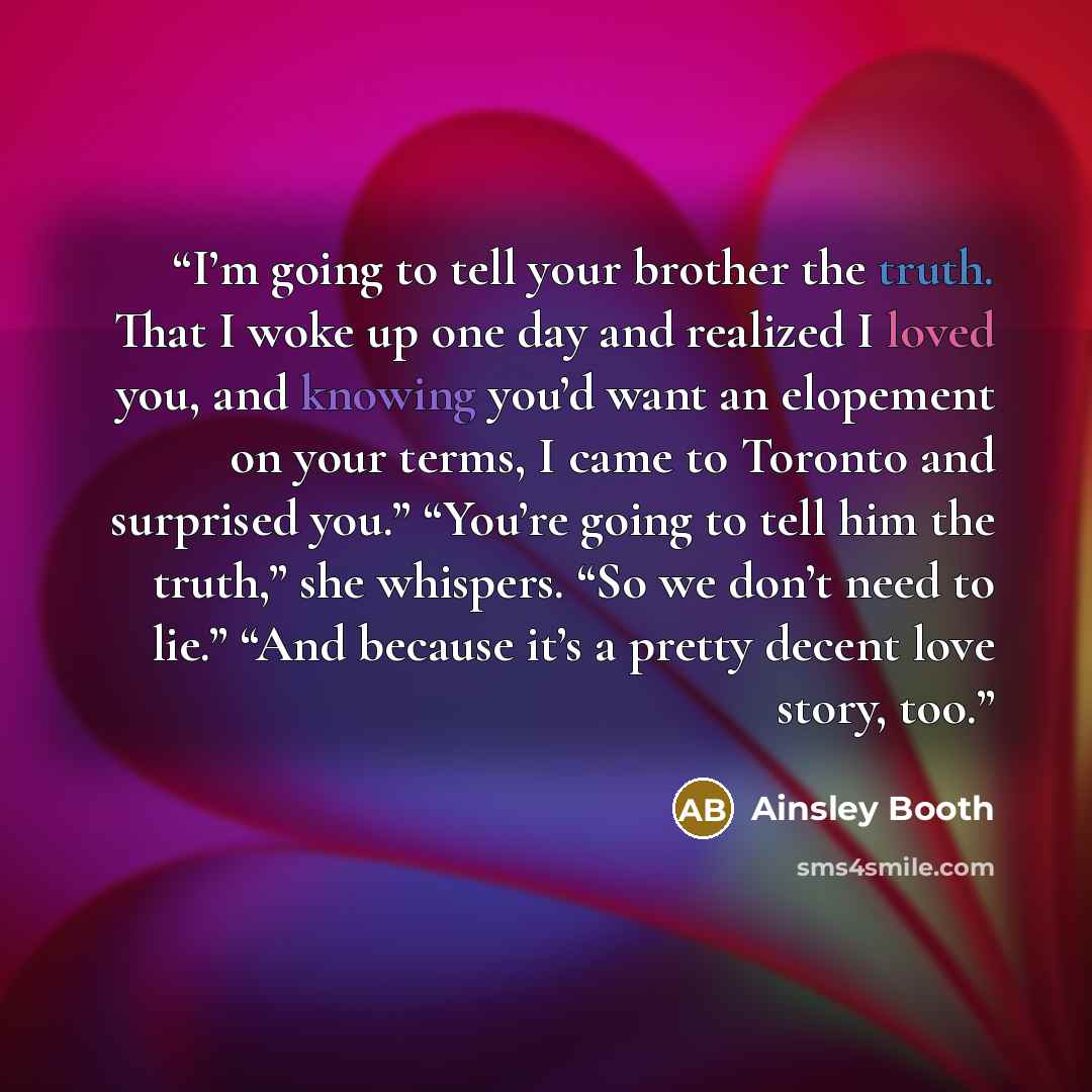 “I’m going to tell your brother the truth. That I woke up one day and realized I loved you, and knowing you’d want an elopement on your terms, I came to Toronto and surprised you.” “You’re going to tell him the truth,” she whispers. “So we don’t need to lie.” “And because it’s a pretty decent love…” quote by Ainsley Booth