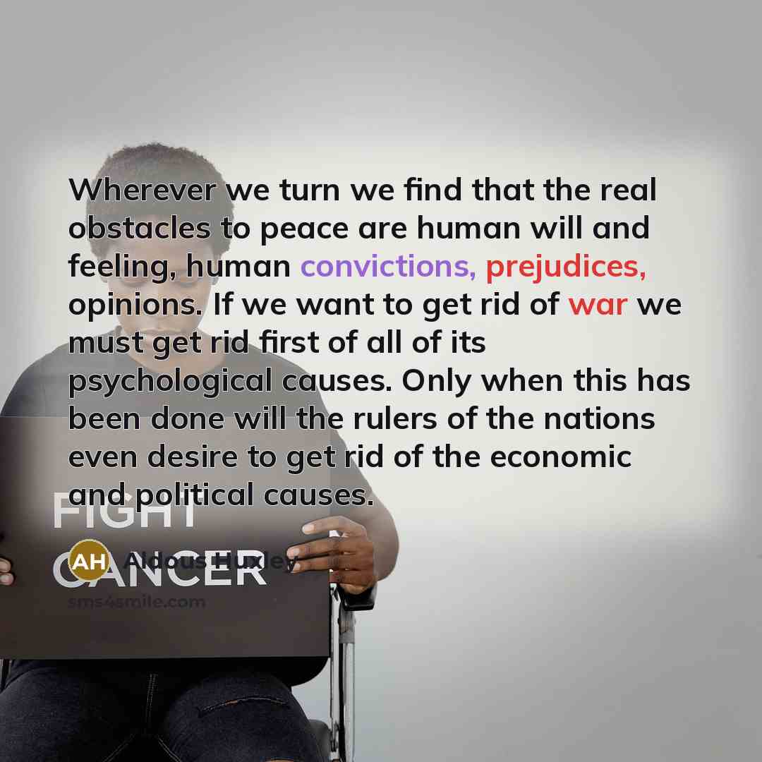 “Wherever we turn we find that the real obstacles to peace are human will and feeling, human convictions, prejudices, opinions. If we want to get rid of war we must get rid first of all of its psychological causes. Only when this has been done will the rulers of the nations even desire to get rid…” quote by Aldous Huxley