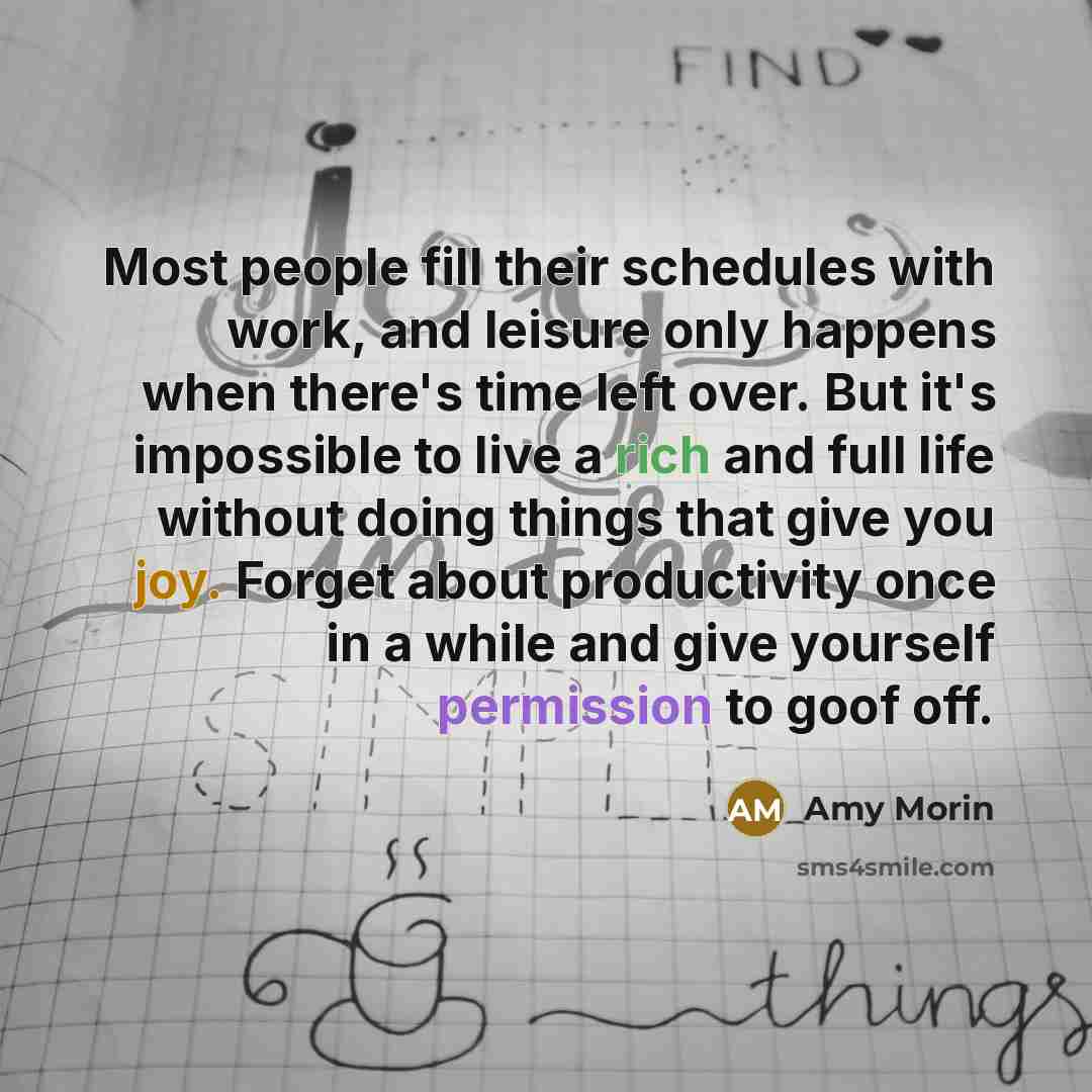“Most people fill their schedules with work, and leisure only happens when there's time left over. But it's impossible to live a rich and full life without doing things that give you joy. Forget about productivity once in a while and give yourself permission to goof off.” quote by Amy Morin
