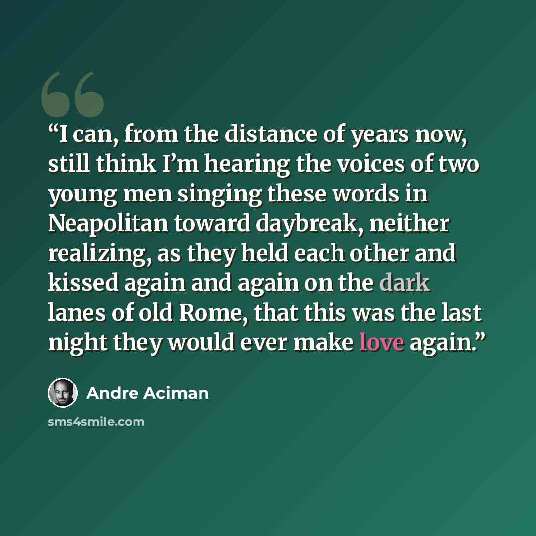 “I can, from the distance of years now, still think I’m hearing the voices of two young men singing these words in Neapolitan toward daybreak, neither realizing, as they held each other and kissed again and again on the dark lanes of old Rome, that this was the last night they would ever make love…” quote by André Aciman