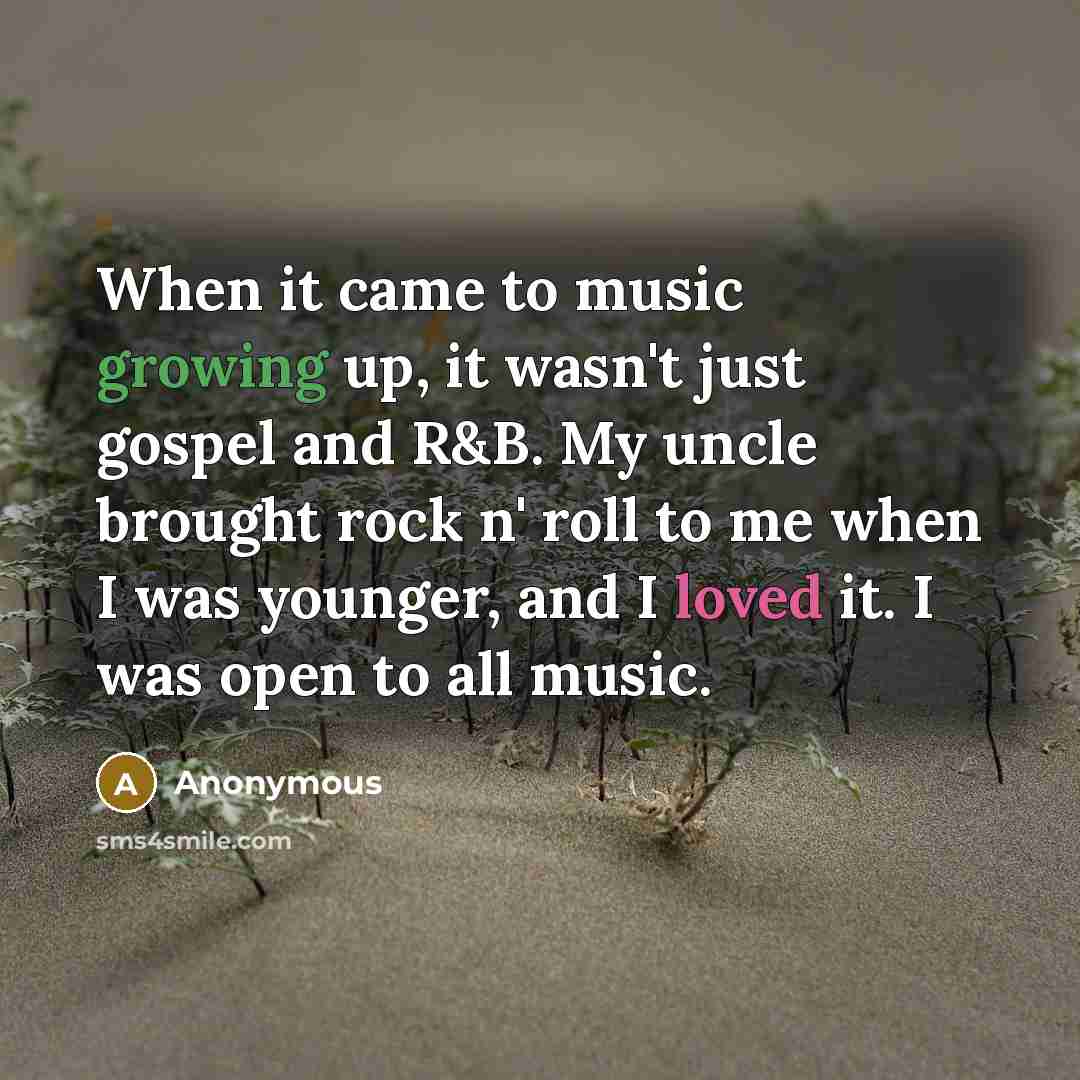 “When it came to music growing up, it wasn't just gospel and R&B. My uncle brought rock n' roll to me when I was younger, and I loved it. I was open to all music.” quote by Anonymous