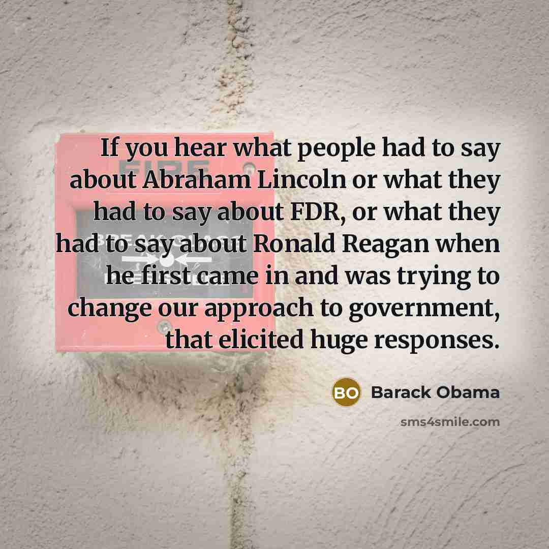 “If you hear what people had to say about Abraham Lincoln or what they had to say about FDR, or what they had to say about Ronald Reagan when he first came in and was trying to change our approach to government, that elicited huge responses.” quote by Barack Obama