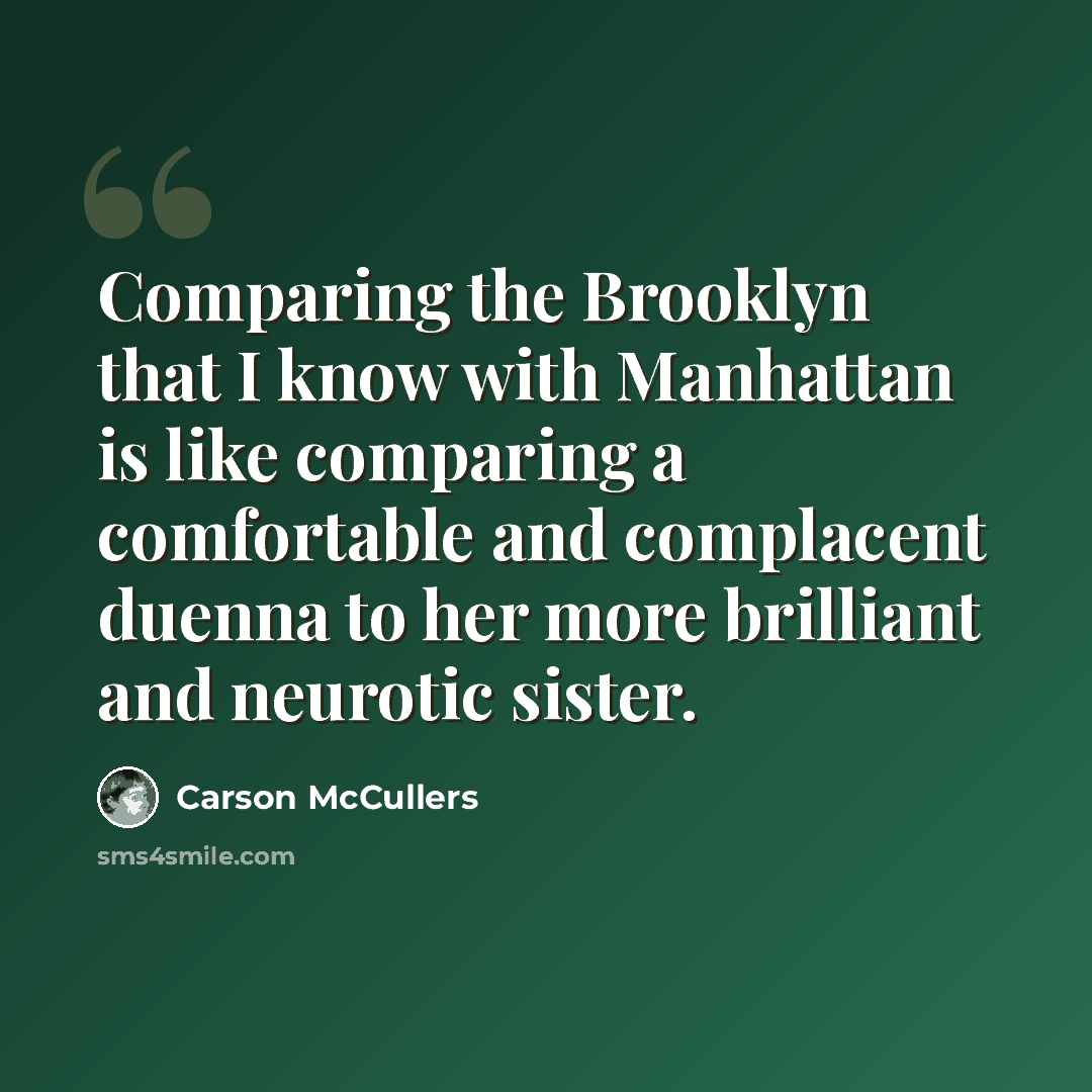 “Comparing the Brooklyn that I know with Manhattan is like comparing a comfortable and complacent duenna to her more brilliant and neurotic sister.” quote by Carson McCullers