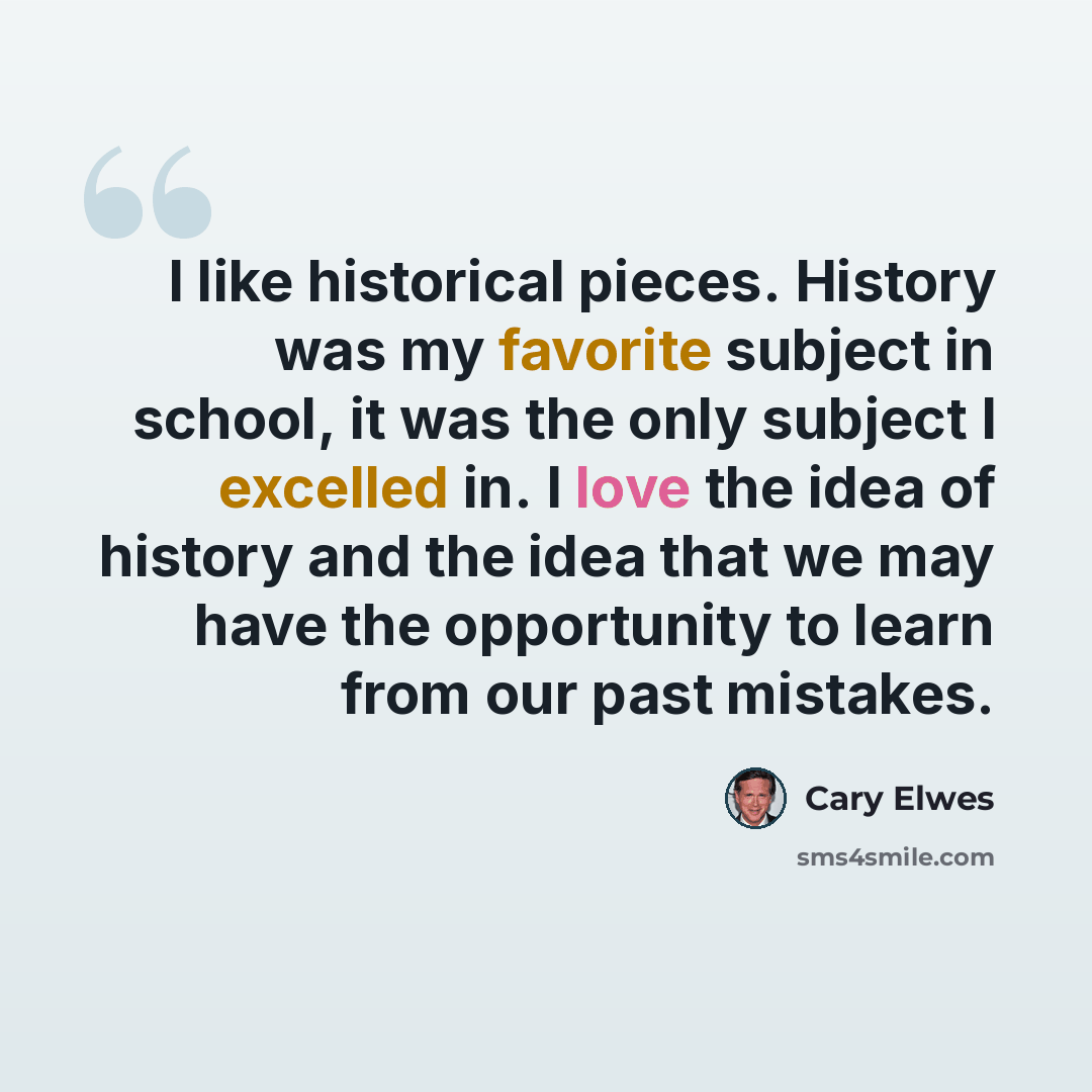 “I like historical pieces. History was my favorite subject in school, it was the only subject I excelled in. I love the idea of history and the idea that we may have the opportunity to learn from our past mistakes.” quote by Cary Elwes