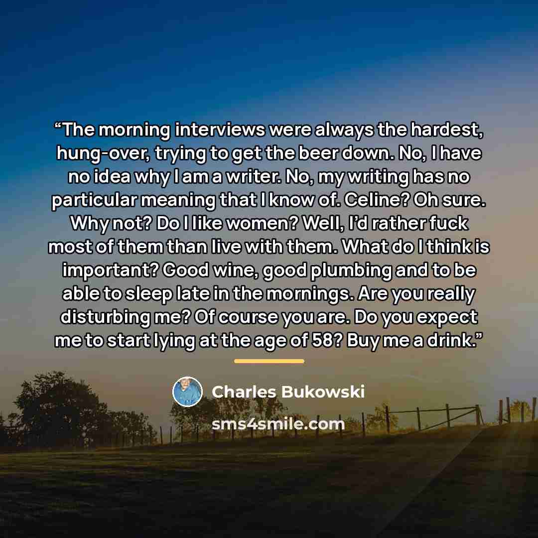 “The morning interviews were always the hardest, hung-over, trying to get the beer down. No, I have no idea why I am a writer. No, my writing has no particular meaning that I know of. Celine? Oh sure. Why not? Do I like women? Well, I’d rather fuck most of them than live with them. What do I think…” quote by Charles Bukowski