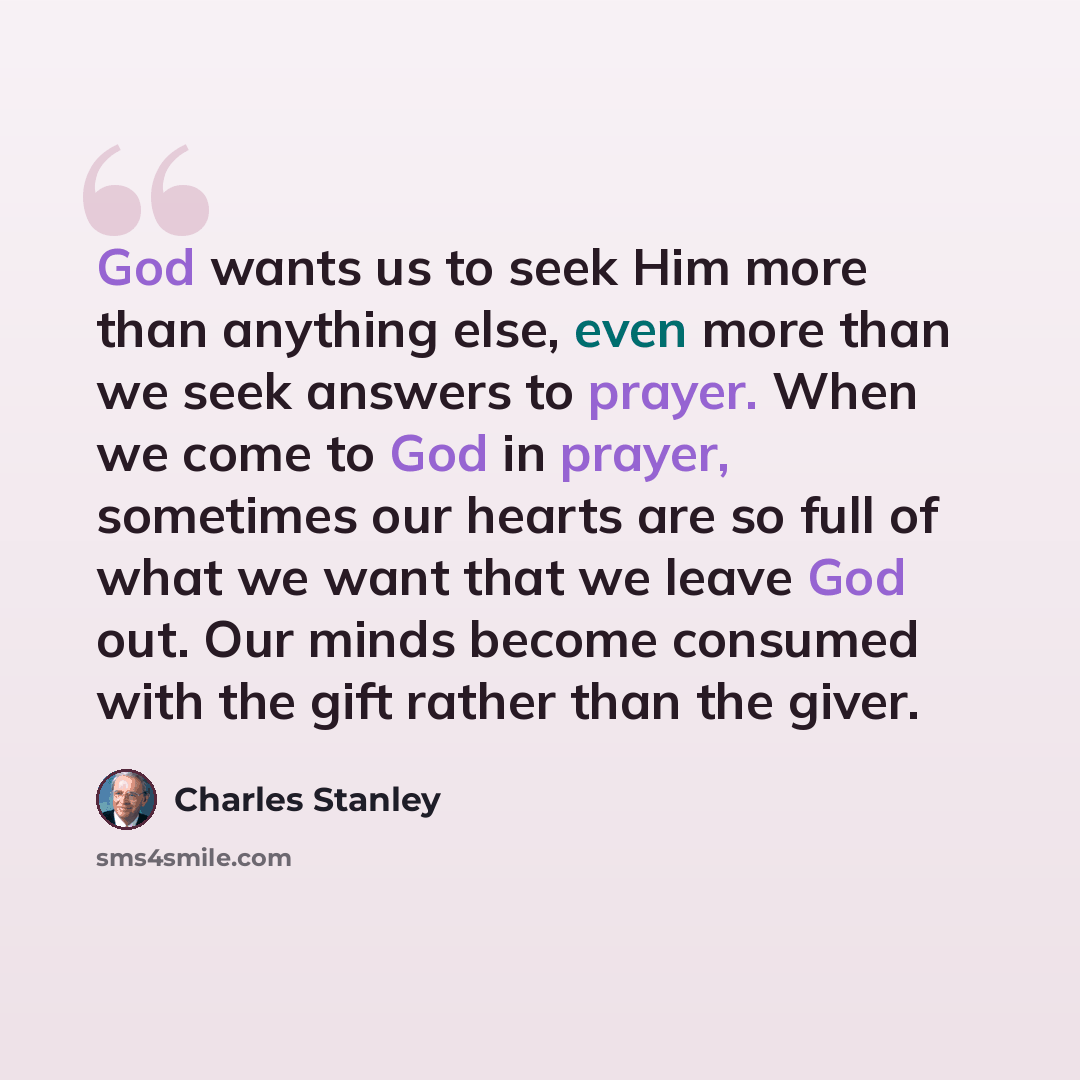 “God wants us to seek Him more than anything else, even more than we seek answers to prayer. When we come to God in prayer, sometimes our hearts are so full of what we want that we leave God out. Our minds become consumed with the gift rather than the giver.” quote by Charles Stanley