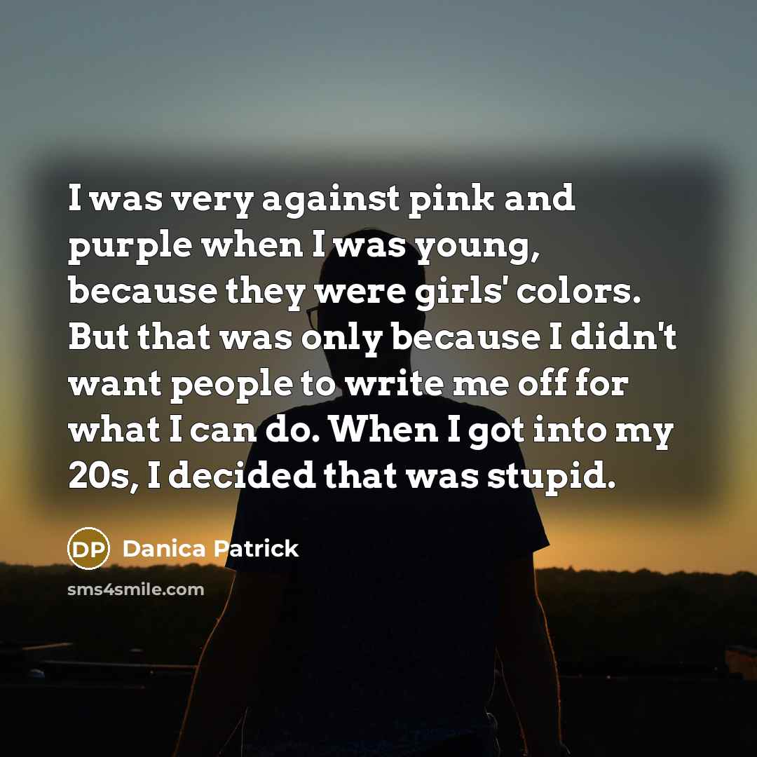 “I was very against pink and purple when I was young, because they were girls' colors. But that was only because I didn't want people to write me off for what I can do. When I got into my 20s, I decided that was stupid.” quote by Danica Patrick