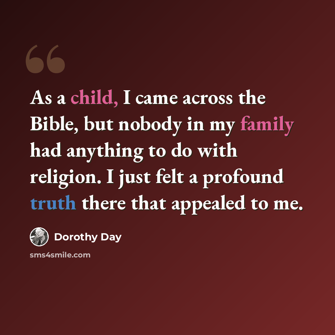 “As a child, I came across the Bible, but nobody in my family had anything to do with religion. I just felt a profound truth there that appealed to me.” quote by Dorothy Day