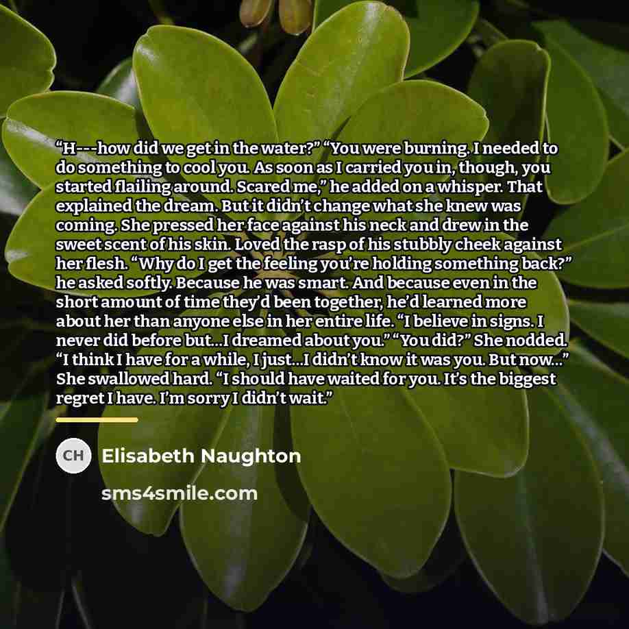 “H--‐how did we get in the water?” “You were burning. I needed to do something to cool you. As soon as I carried you in, though, you started flailing around. Scared me,” he added on a whisper. That explained the dream. But it didn’t change what she knew was coming. She pressed her face against his…” quote by Elisabeth Naughton