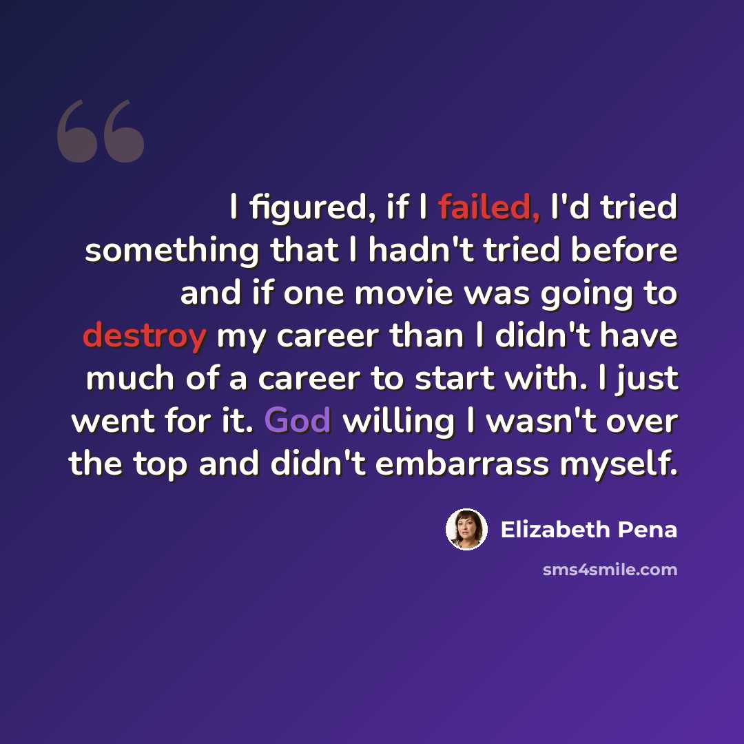 “I figured, if I failed, I'd tried something that I hadn't tried before and if one movie was going to destroy my career than I didn't have much of a career to start with. I just went for it. God willing I wasn't over the top and didn't embarrass myself.” quote by Elizabeth Pena