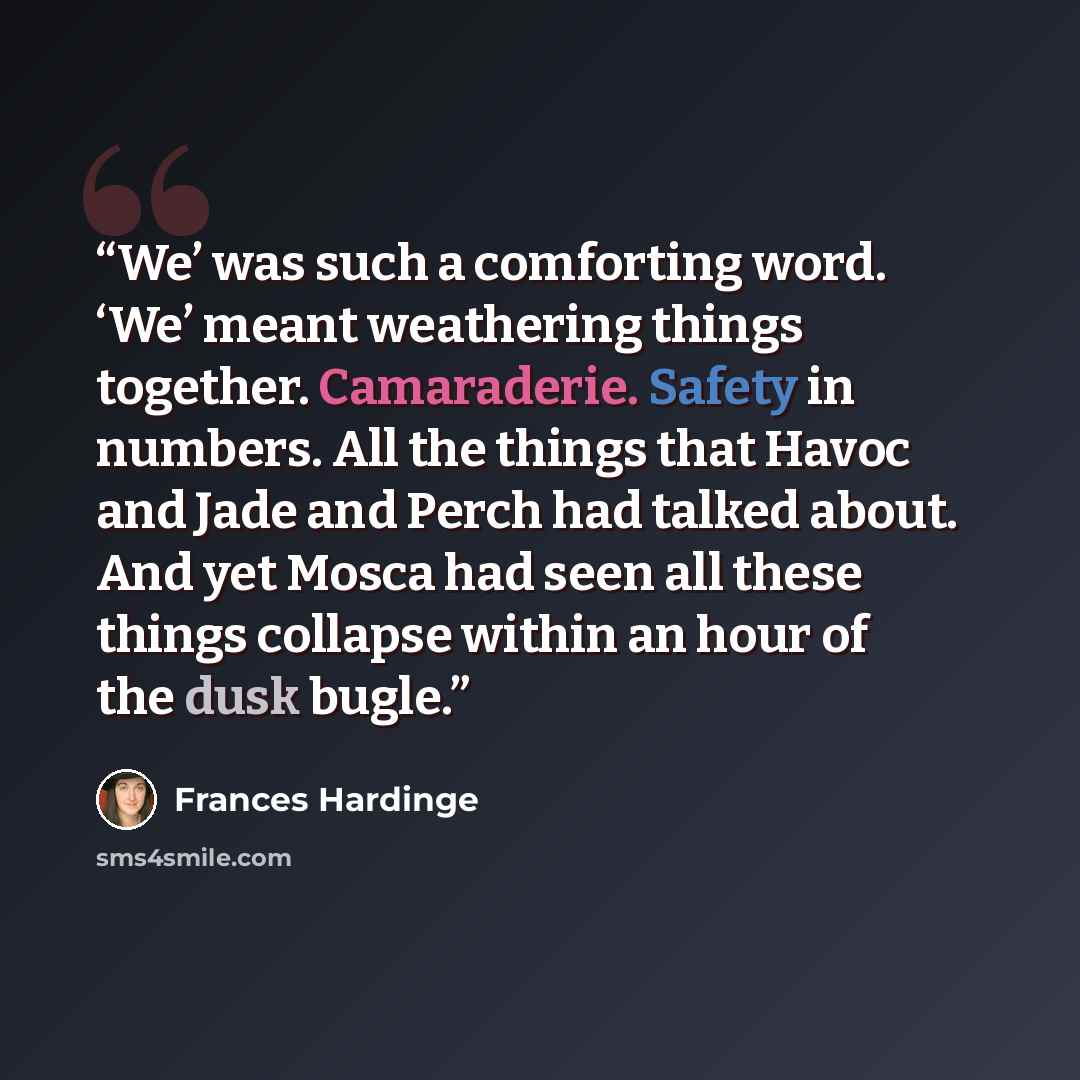 “We’ was such a comforting word. ‘We’ meant weathering things together. Camaraderie. Safety in numbers. All the things that Havoc and Jade and Perch had talked about. And yet Mosca had seen all these things collapse within an hour of the dusk bugle.” quote by Frances Hardinge