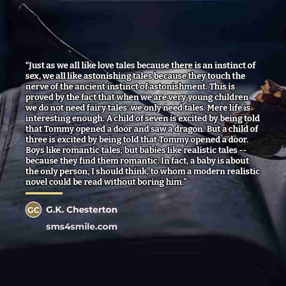 “Just as we all like love tales because there is an instinct of sex, we all like astonishing tales because they touch the nerve of the ancient instinct of astonishment. This is proved by the fact that when we are very young children we do not need fairy tales: we only need tales. Mere life is…” quote by G.K. Chesterton