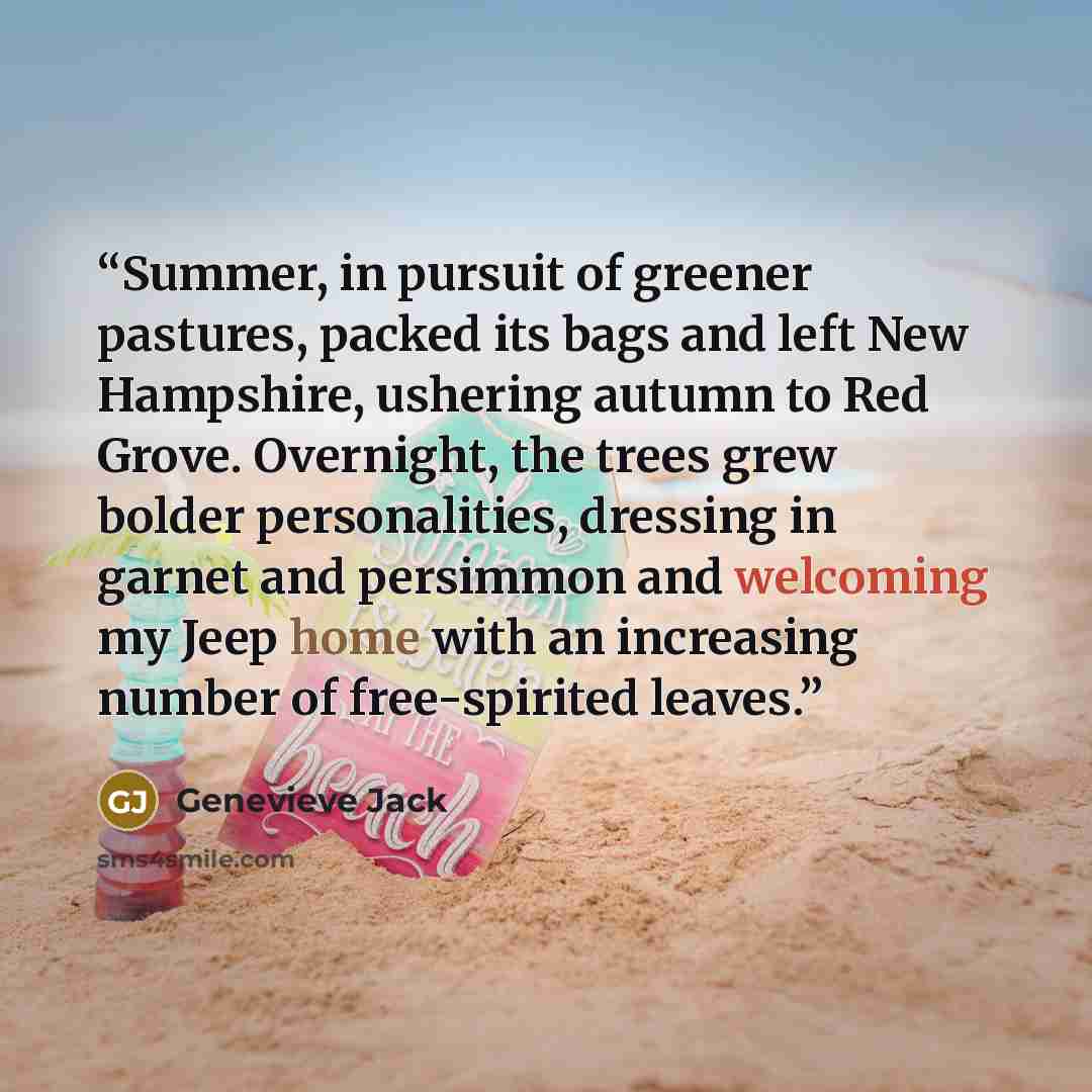 “Summer, in pursuit of greener pastures, packed its bags and left New Hampshire, ushering autumn to Red Grove. Overnight, the trees grew bolder personalities, dressing in garnet and persimmon and welcoming my Jeep home with an increasing number of free-spirited leaves.” quote by Genevieve Jack