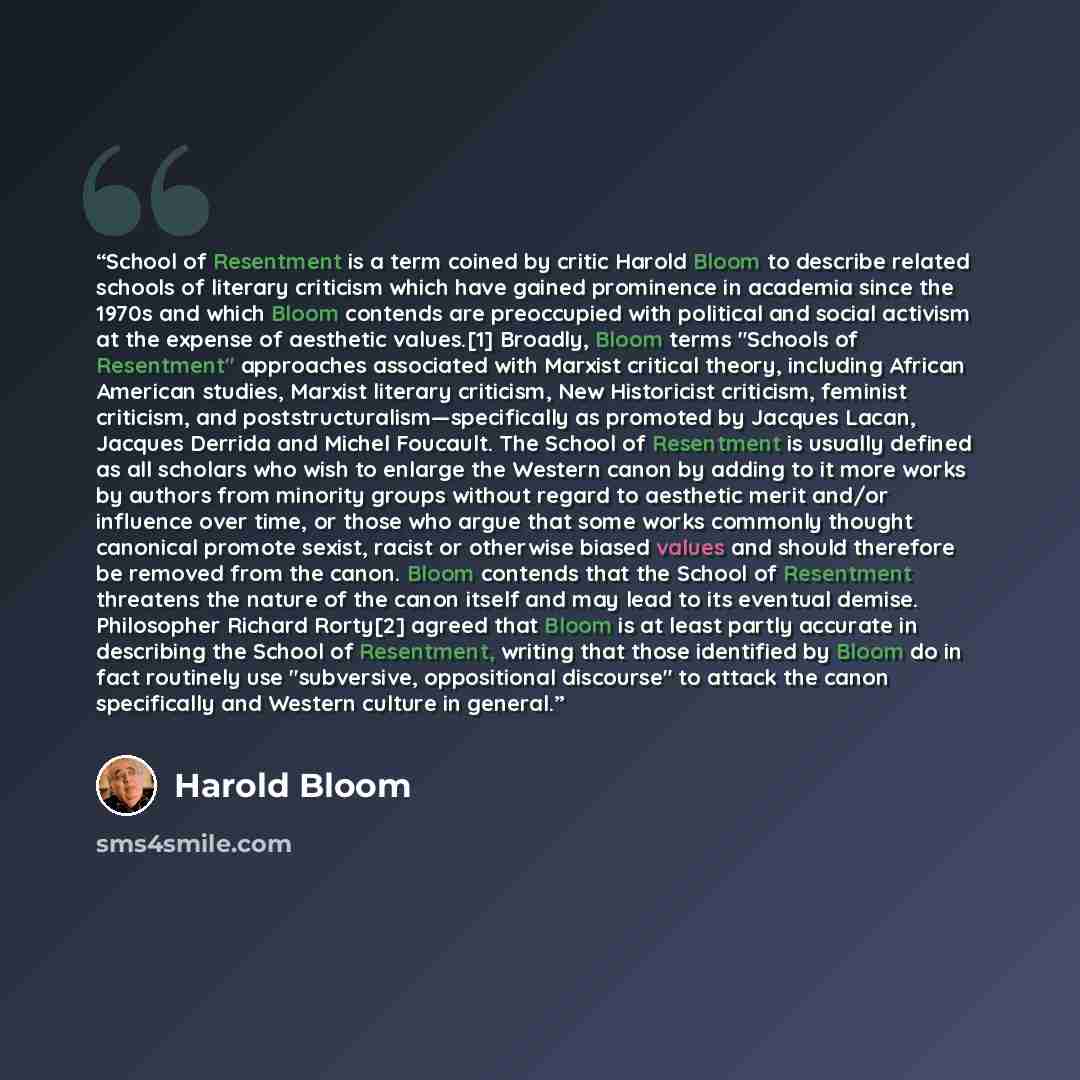 “School of Resentment is a term coined by critic Harold Bloom to describe related schools of literary criticism which have gained prominence in academia since the 1970s and which Bloom contends are preoccupied with political and social activism at the expense of aesthetic values.[1] Broadly, Bloom…” quote by Harold Bloom