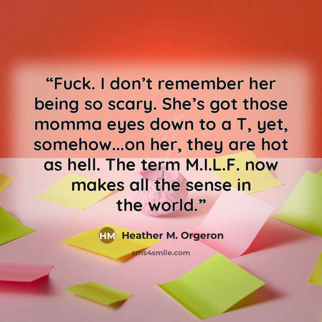 “Fuck. I don’t remember her being so scary. She’s got those momma eyes down to a T, yet, somehow...on her, they are hot as hell. The term M.I.L.F. now makes all the sense in the world.” quote by Heather M. Orgeron