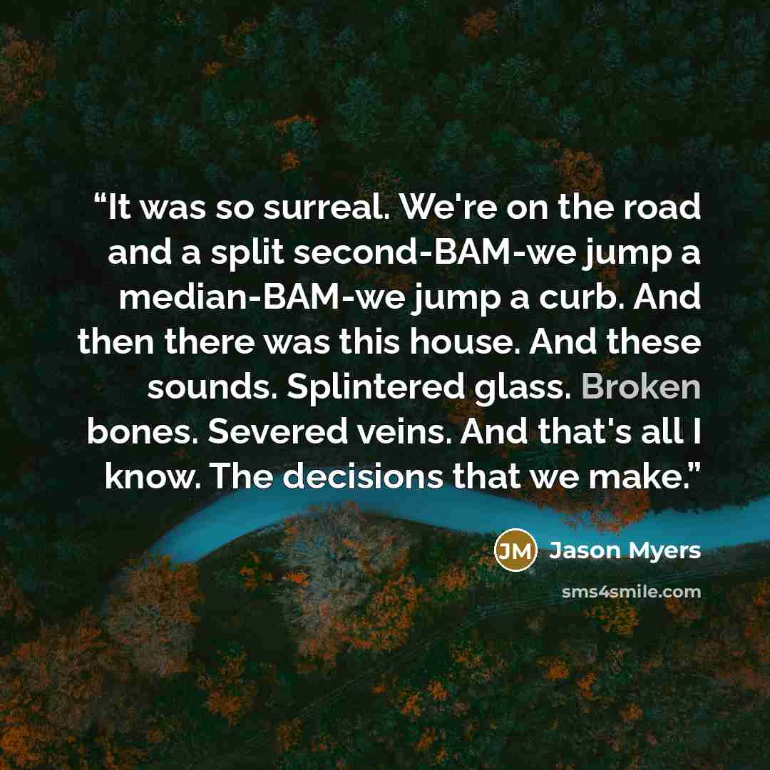 “It was so surreal. We're on the road and a split second-BAM-we jump a median-BAM-we jump a curb. And then there was this house. And these sounds. Splintered glass. Broken bones. Severed veins. And that's all I know. The decisions that we make.” quote by Jason Myers