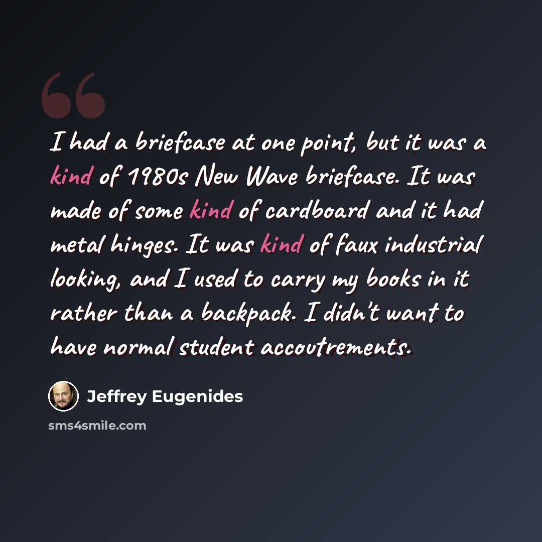 “I had a briefcase at one point, but it was a kind of 1980s New Wave briefcase. It was made of some kind of cardboard and it had metal hinges. It was kind of faux industrial looking, and I used to carry my books in it rather than a backpack. I didn't want to have normal student accoutrements.” quote by Jeffrey Eugenides