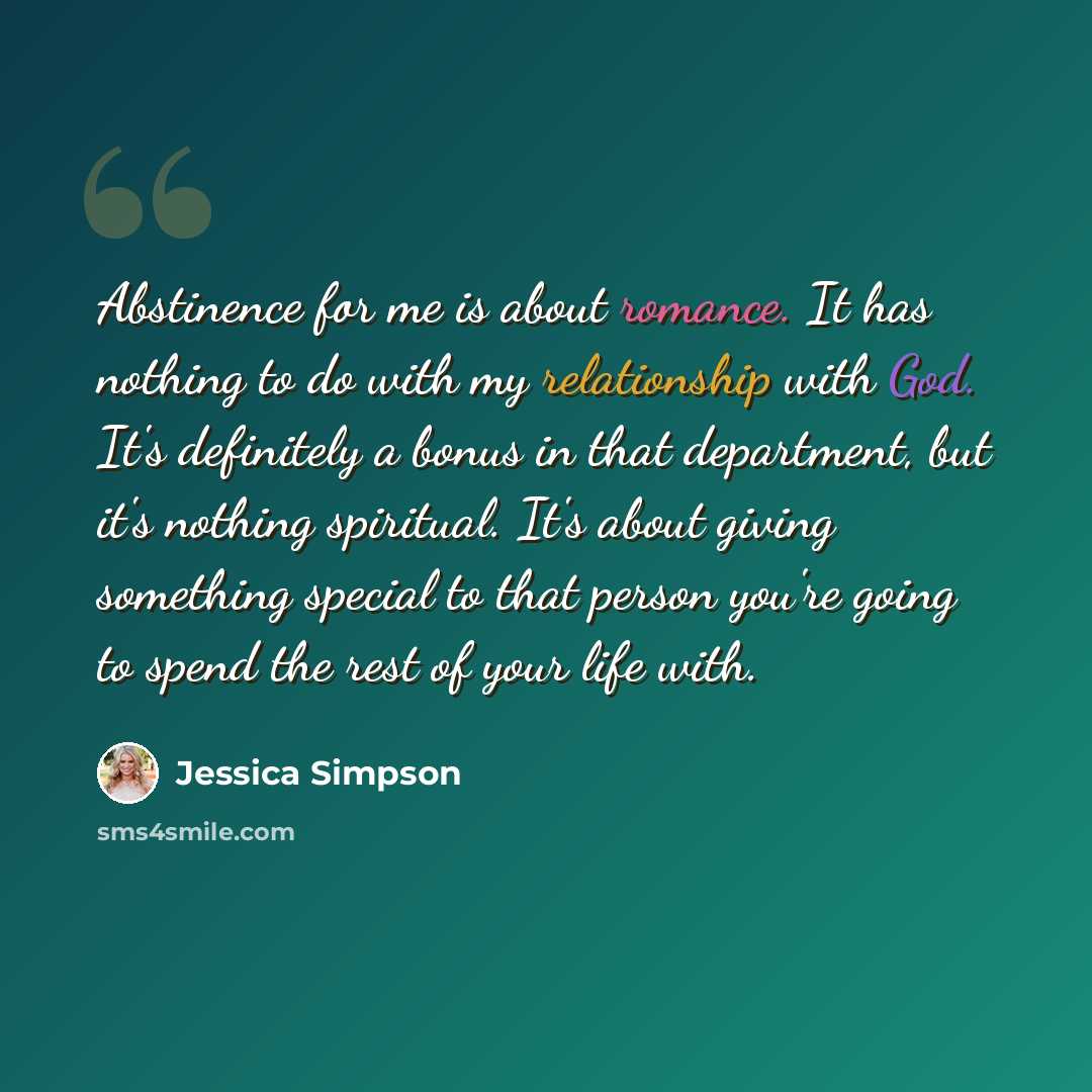“Abstinence for me is about romance. It has nothing to do with my relationship with God. It's definitely a bonus in that department, but it's nothing spiritual. It's about giving something special to that person you're going to spend the rest of your life with.” quote by Jessica Simpson