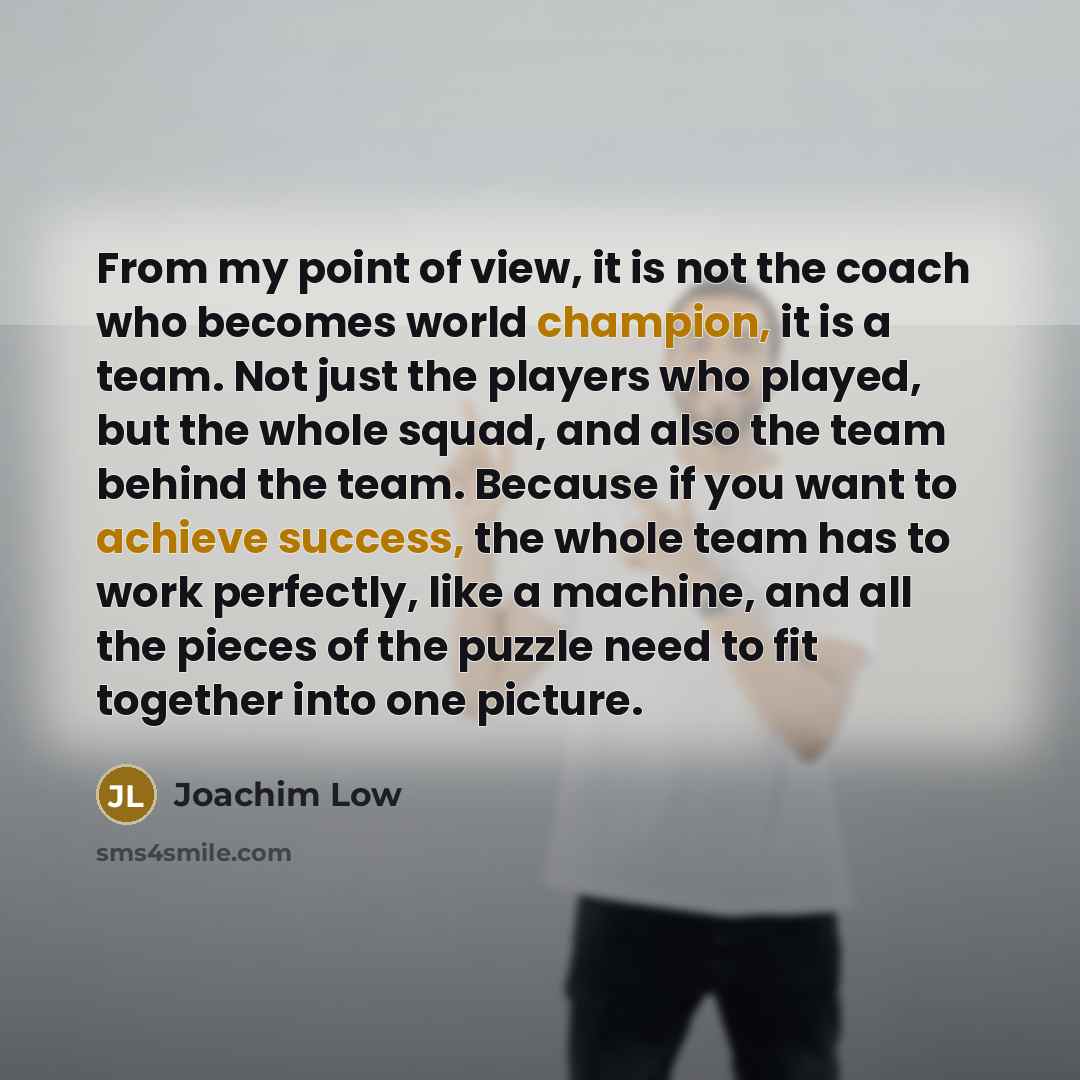 “From my point of view, it is not the coach who becomes world champion, it is a team. Not just the players who played, but the whole squad, and also the team behind the team. Because if you want to achieve success, the whole team has to work perfectly, like a machine, and all the pieces of the…” quote by Joachim Low