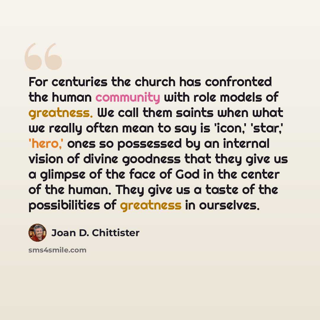 “For centuries the church has confronted the human community with role models of greatness. We call them saints when what we really often mean to say is 'icon,' 'star,' 'hero,' ones so possessed by an internal vision of divine goodness that they give us a glimpse of the face of God in the center of…” quote by Joan D. Chittister