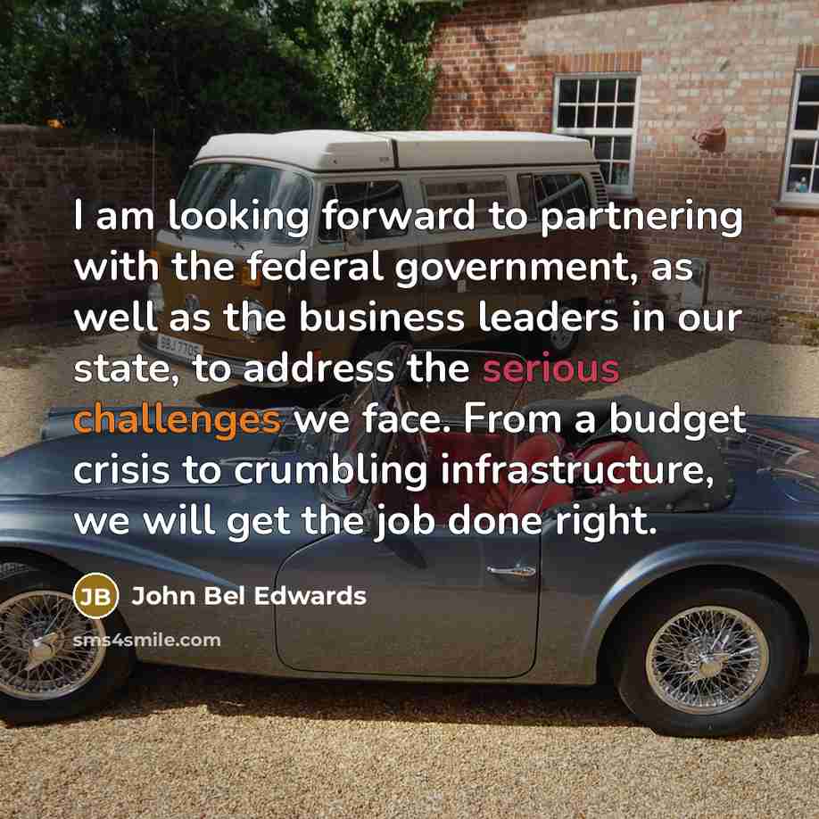 “I am looking forward to partnering with the federal government, as well as the business leaders in our state, to address the serious challenges we face. From a budget crisis to crumbling infrastructure, we will get the job done right.” quote by John Bel Edwards