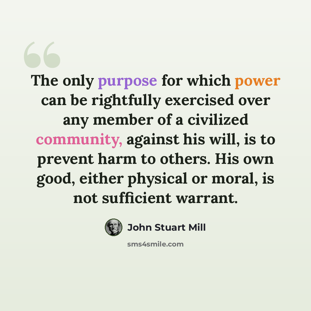 “The only purpose for which power can be rightfully exercised over any member of a civilized community, against his will, is to prevent harm to others. His own good, either physical or moral, is not sufficient warrant.” quote by John Stuart Mill