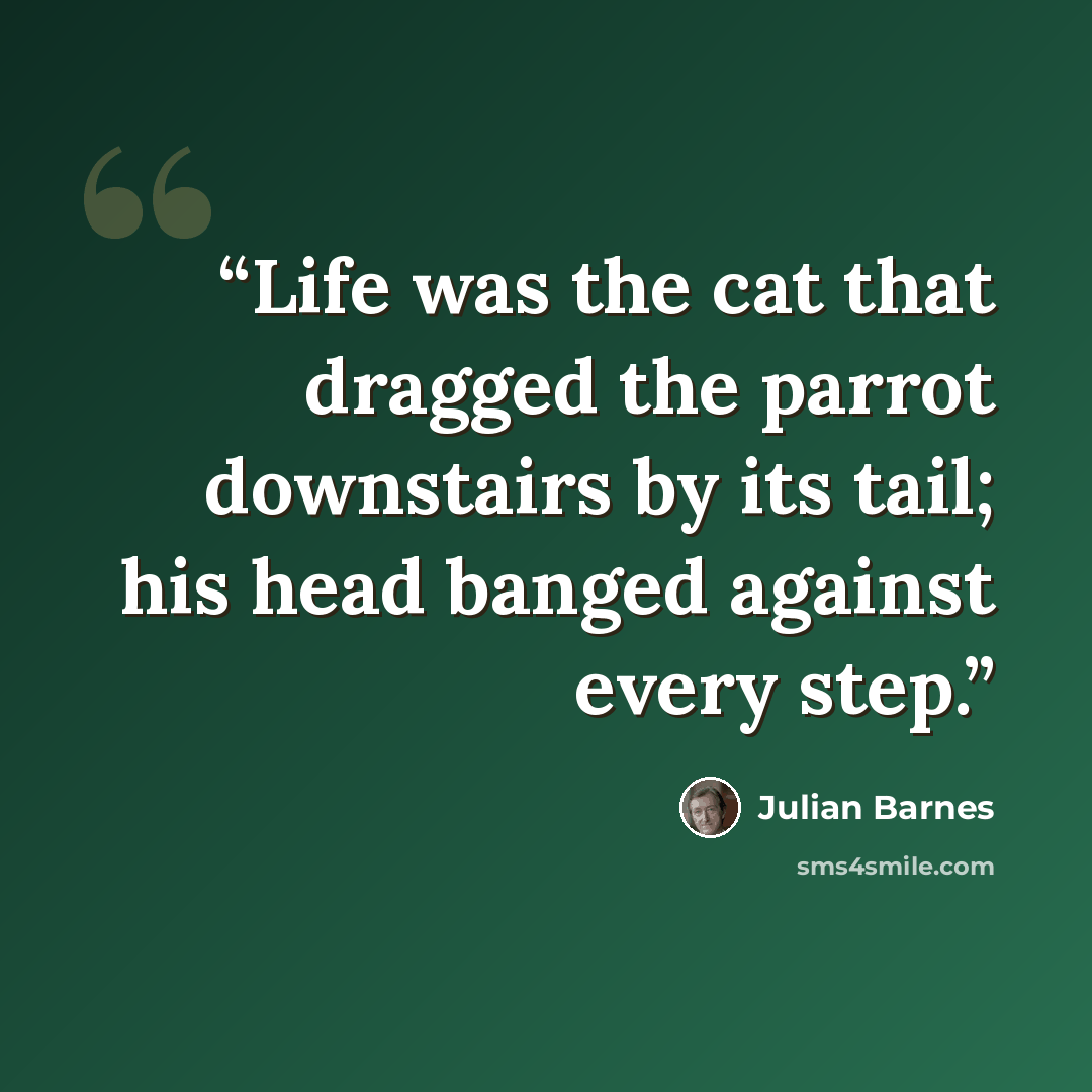 “Life was the cat that dragged the parrot downstairs by its tail; his head banged against every step.” quote by Julian Barnes