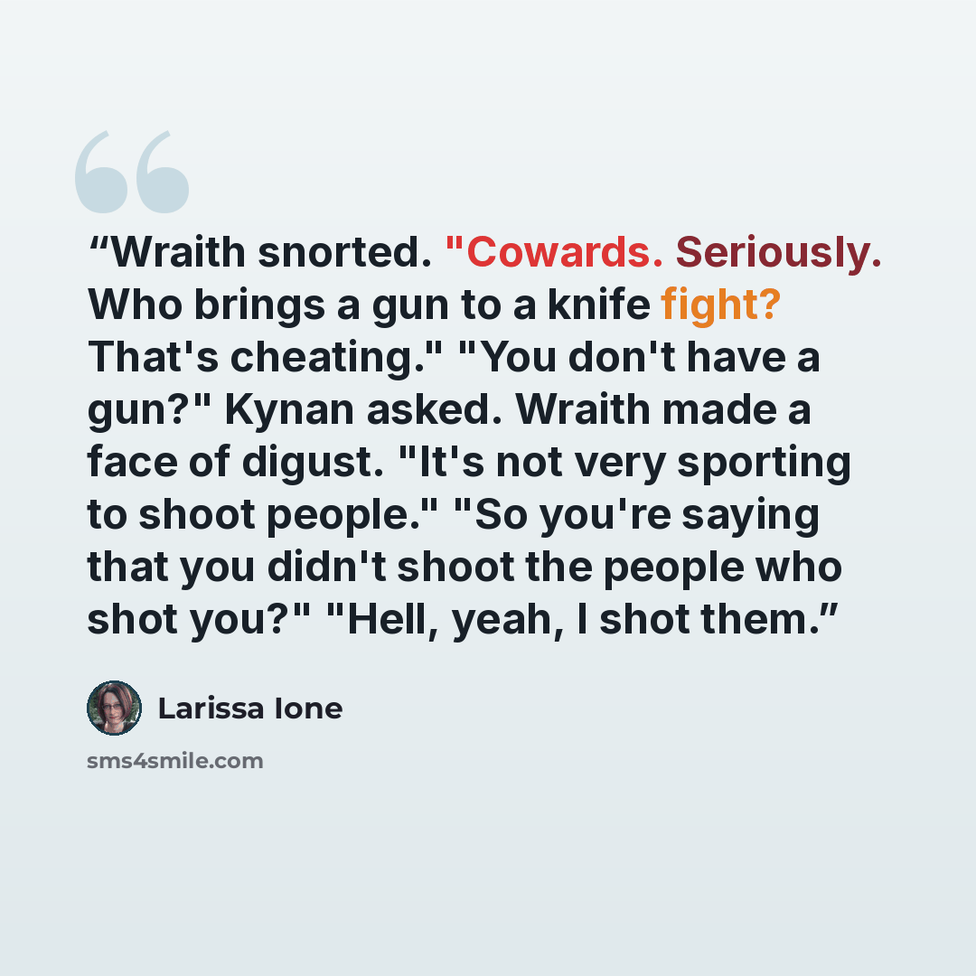 “Wraith snorted. "Cowards. Seriously. Who brings a gun to a knife fight? That's cheating." "You don't have a gun?" Kynan asked. Wraith made a face of digust. "It's not very sporting to shoot people." "So you're saying that you didn't shoot the people who shot you?" "Hell, yeah, I shot them.” quote by Larissa Ione