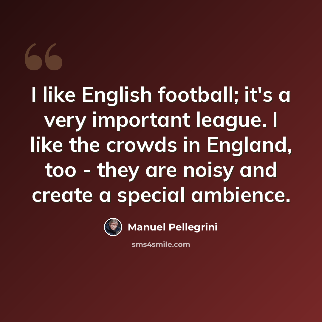 “I like English football; it's a very important league. I like the crowds in England, too - they are noisy and create a special ambience.” quote by Manuel Pellegrini