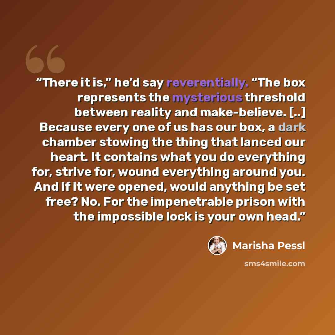 “There it is,” he’d say reverentially. “The box represents the mysterious threshold between reality and make-believe. [..] Because every one of us has our box, a dark chamber stowing the thing that lanced our heart. It contains what you do everything for, strive for, wound everything around you…” quote by Marisha Pessl