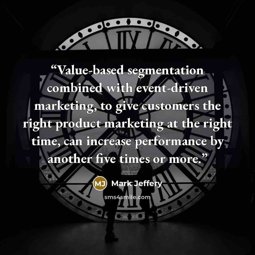 “Value-based segmentation combined with event-driven marketing, to give customers the right product marketing at the right time, can increase performance by another five times or more.” quote by Mark Jeffery