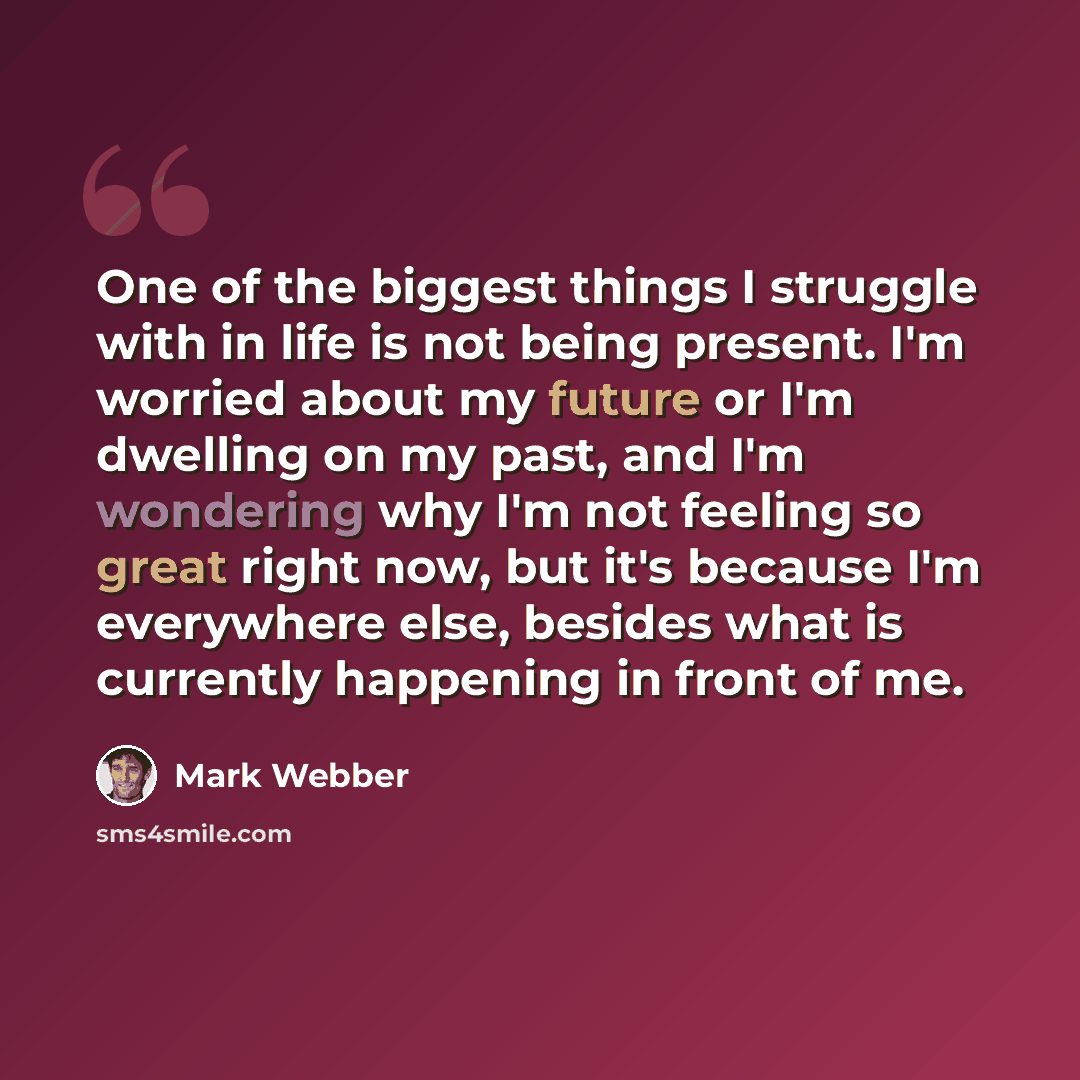 “One of the biggest things I struggle with in life is not being present. I'm worried about my future or I'm dwelling on my past, and I'm wondering why I'm not feeling so great right now, but it's because I'm everywhere else, besides what is currently happening in front of me.” quote by Mark Webber