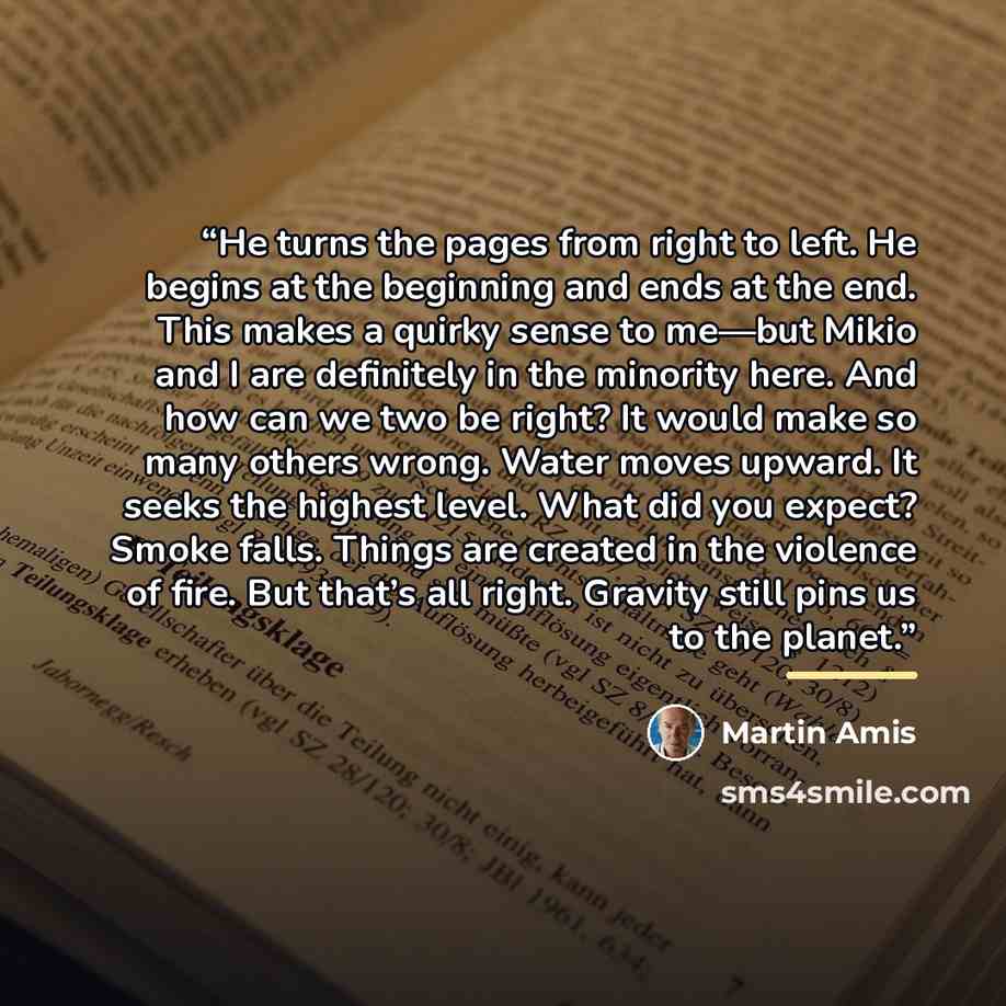 “He turns the pages from right to left. He begins at the beginning and ends at the end. This makes a quirky sense to me—but Mikio and I are definitely in the minority here. And how can we two be right? It would make so many others wrong. Water moves upward. It seeks the highest level. What did you…” quote by Martin Amis