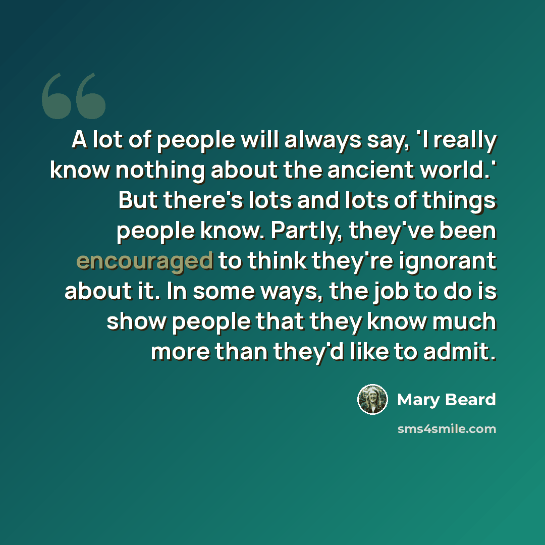 “A lot of people will always say, 'I really know nothing about the ancient world.' But there's lots and lots of things people know. Partly, they've been encouraged to think they're ignorant about it. In some ways, the job to do is show people that they know much more than they'd like to admit.” quote by Mary Beard