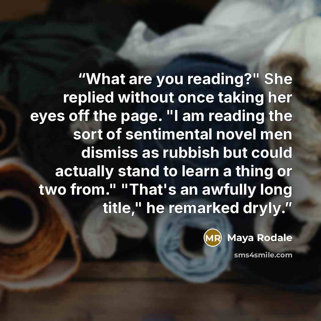 “What are you reading?" She replied without once taking her eyes off the page. "I am reading the sort of sentimental novel men dismiss as rubbish but could actually stand to learn a thing or two from." "That's an awfully long title," he remarked dryly.” quote by Maya Rodale