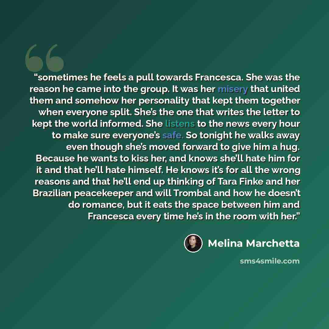 “sometimes he feels a pull towards Francesca. She was the reason he came into the group. It was her misery that united them and somehow her personality that kept them together when everyone split. She’s the one that writes the letter to kept the world informed. She listens to the news every hour to…” quote by Melina Marchetta
