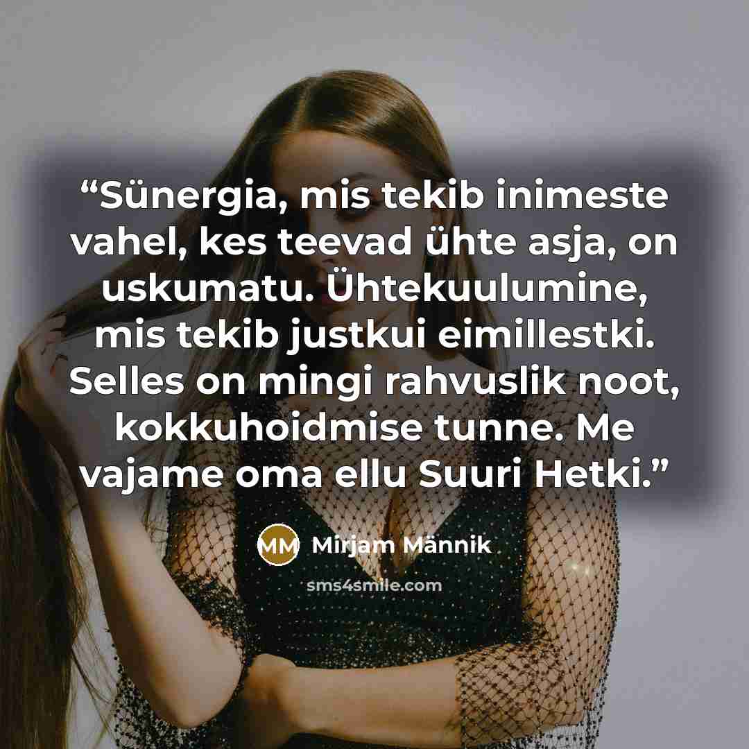 “Sünergia, mis tekib inimeste vahel, kes teevad ühte asja, on uskumatu. Ühtekuulumine, mis tekib justkui eimillestki. Selles on mingi rahvuslik noot, kokkuhoidmise tunne. Me vajame oma ellu Suuri Hetki.” quote by Mirjam Männik