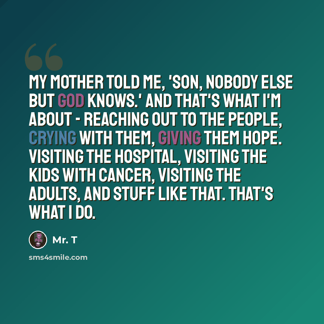 “My mother told me, 'Son, nobody else but God knows.' And that's what I'm about - reaching out to the people, crying with them, giving them hope. Visiting the hospital, visiting the kids with cancer, visiting the adults, and stuff like that. That's what I do.” quote by Mr. T