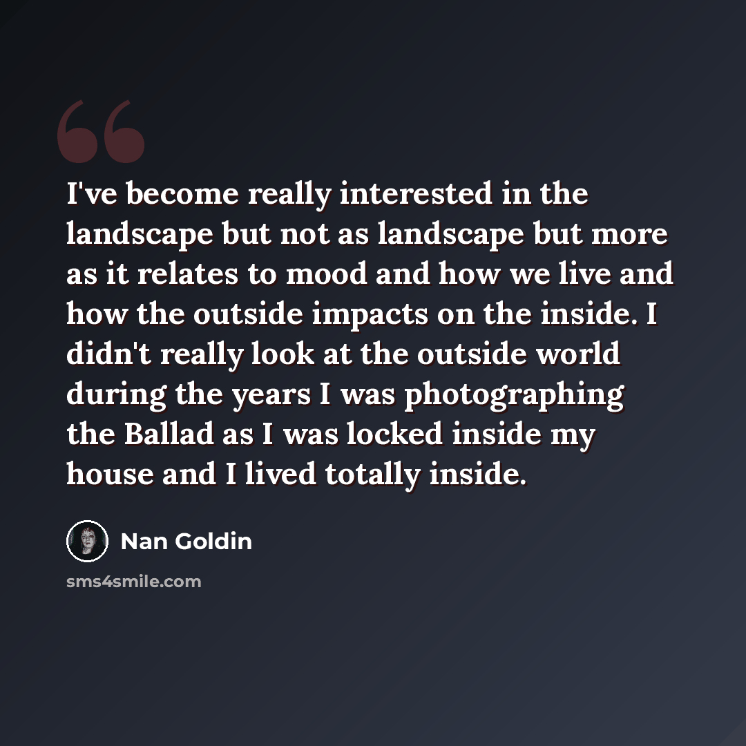 “I've become really interested in the landscape but not as landscape but more as it relates to mood and how we live and how the outside impacts on the inside. I didn't really look at the outside world during the years I was photographing the Ballad as I was locked inside my house and I lived…” quote by Nan Goldin