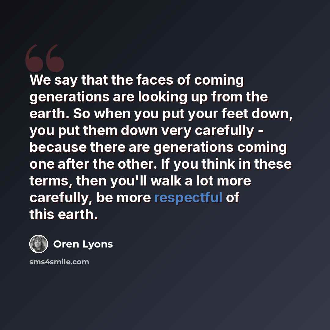 “We say that the faces of coming generations are looking up from the earth. So when you put your feet down, you put them down very carefully - because there are generations coming one after the other. If you think in these terms, then you'll walk a lot more carefully, be more respectful of this…” quote by Oren Lyons